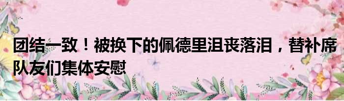 团结一致！被换下的佩德里沮丧落泪，替补席队友们集体安慰