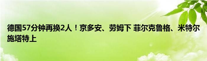 德国57分钟再换2人！京多安、劳姆下 菲尔克鲁格、米特尔施塔特上