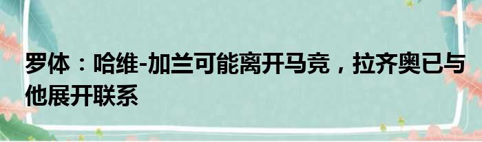 罗体：哈维-加兰可能离开马竞，拉齐奥已与他展开联系