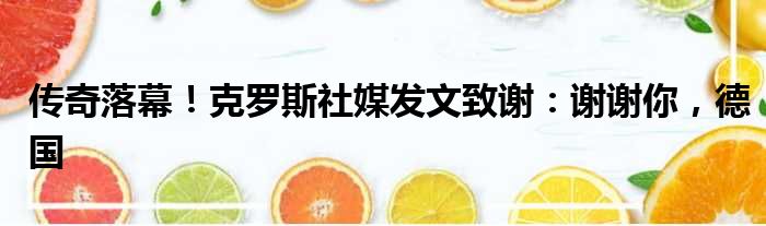 传奇落幕！克罗斯社媒发文致谢：谢谢你，德国