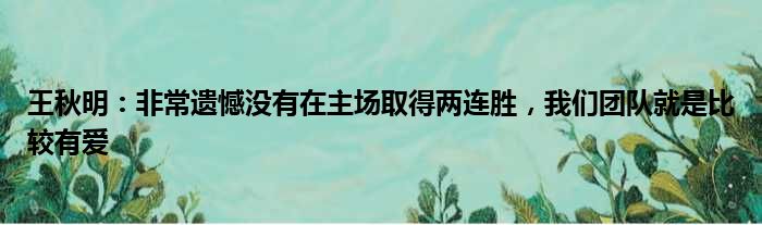 王秋明：非常遗憾没有在主场取得两连胜，我们团队就是比较有爱