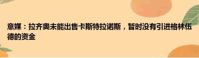 意媒：拉齐奥未能出售卡斯特拉诺斯，暂时没有引进格林伍德的资金