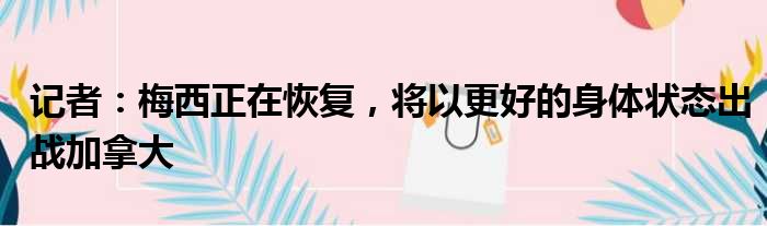 记者：梅西正在恢复，将以更好的身体状态出战加拿大