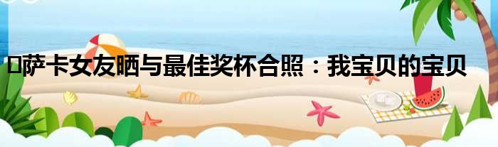 ️萨卡女友晒与最佳奖杯合照：我宝贝的宝贝