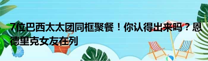 7位巴西太太团同框聚餐！你认得出来吗？恩德里克女友在列