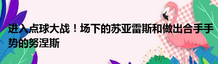 进入点球大战！场下的苏亚雷斯和做出合手手势的努涅斯
