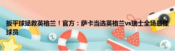 扳平球拯救英格兰！官方：萨卡当选英格兰vs瑞士全场最佳球员