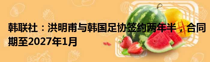 韩联社：洪明甫与韩国足协签约两年半，合同期至2027年1月