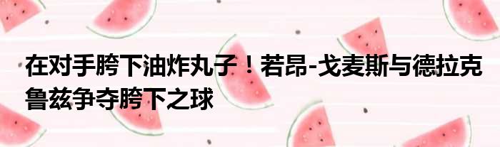 在对手胯下油炸丸子！若昂-戈麦斯与德拉克鲁兹争夺胯下之球