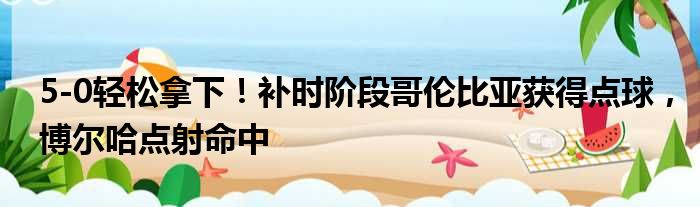 5-0轻松拿下！补时阶段哥伦比亚获得点球，博尔哈点射命中
