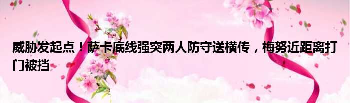 威胁发起点！萨卡底线强突两人防守送横传，梅努近距离打门被挡