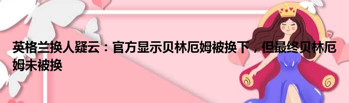 英格兰换人疑云：官方显示贝林厄姆被换下，但最终贝林厄姆未被换