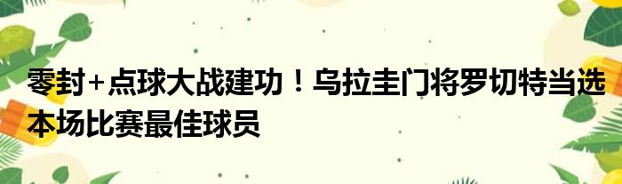零封+点球大战建功！乌拉圭门将罗切特当选本场比赛最佳球员
