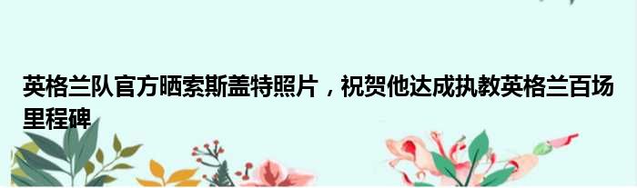 英格兰队官方晒索斯盖特照片，祝贺他达成执教英格兰百场里程碑