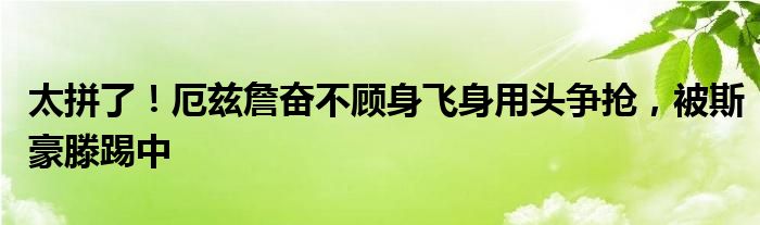太拼了！厄兹詹奋不顾身飞身用头争抢，被斯豪滕踢中