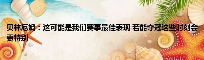贝林厄姆：这可能是我们赛事最佳表现 若能夺冠这些时刻会更特别