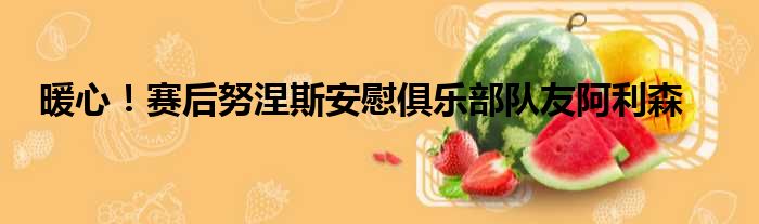 暖心！赛后努涅斯安慰俱乐部队友阿利森