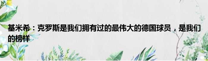 基米希：克罗斯是我们拥有过的最伟大的德国球员，是我们的榜样