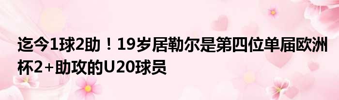 迄今1球2助！19岁居勒尔是第四位单届欧洲杯2+助攻的U20球员
