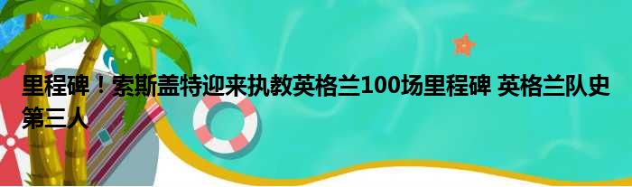 里程碑！索斯盖特迎来执教英格兰100场里程碑 英格兰队史第三人