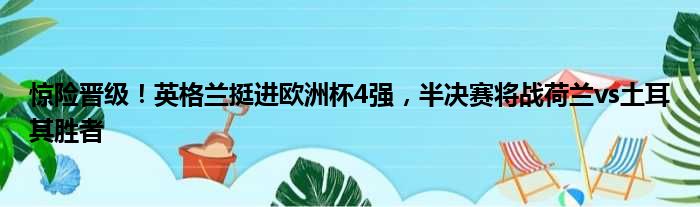 惊险晋级！英格兰挺进欧洲杯4强，半决赛将战荷兰vs土耳其胜者