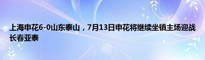 上海申花6-0山东泰山，7月13日申花将继续坐镇主场迎战长春亚泰