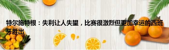 特尔施特根：失利让人失望，比赛很激烈但更加幸运的西班牙胜出