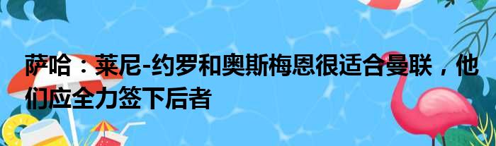 萨哈：莱尼-约罗和奥斯梅恩很适合曼联，他们应全力签下后者