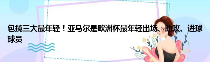 包揽三大最年轻！亚马尔是欧洲杯最年轻出场、助攻、进球球员