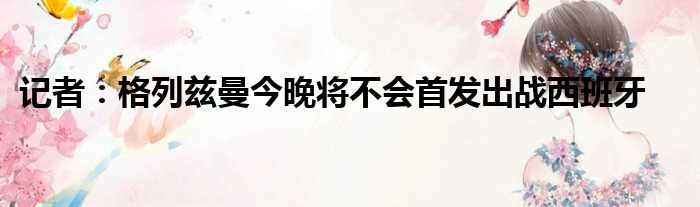 记者：格列兹曼今晚将不会首发出战西班牙
