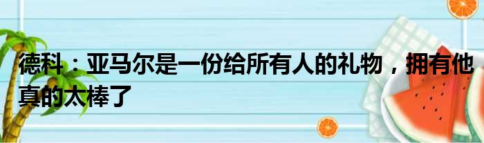 德科：亚马尔是一份给所有人的礼物，拥有他真的太棒了