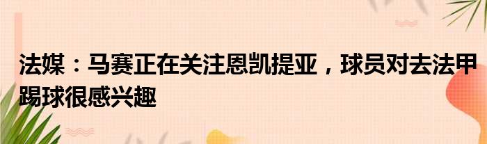 法媒：马赛正在关注恩凯提亚，球员对去法甲踢球很感兴趣