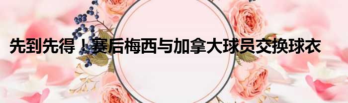 先到先得！赛后梅西与加拿大球员交换球衣