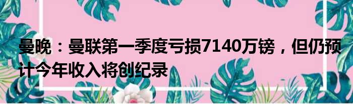 曼晚：曼联第一季度亏损7140万镑，但仍预计今年收入将创纪录