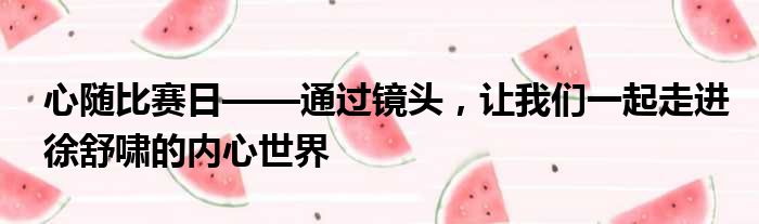 心随比赛日——通过镜头，让我们一起走进徐舒啸的内心世界