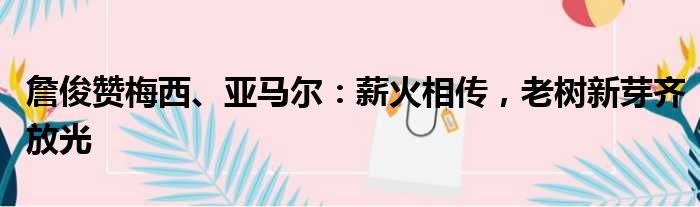 詹俊赞梅西、亚马尔：薪火相传，老树新芽齐放光