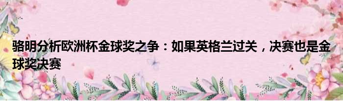 骆明分析欧洲杯金球奖之争：如果英格兰过关，决赛也是金球奖决赛