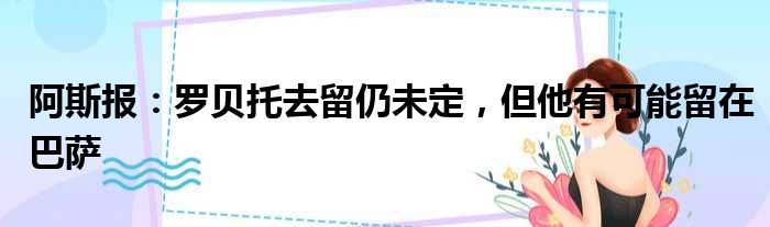阿斯报：罗贝托去留仍未定，但他有可能留在巴萨