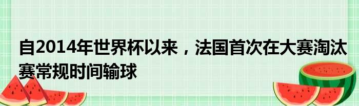 自2014年世界杯以来，法国首次在大赛淘汰赛常规时间输球