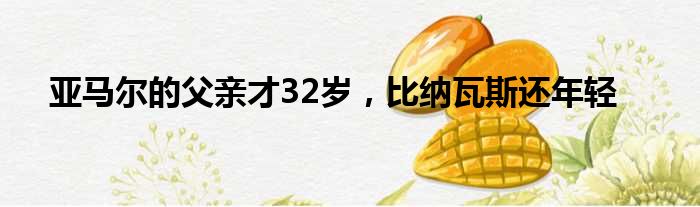 亚马尔的父亲才32岁，比纳瓦斯还年轻