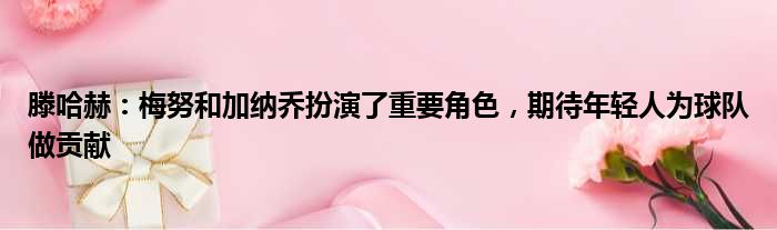 滕哈赫：梅努和加纳乔扮演了重要角色，期待年轻人为球队做贡献