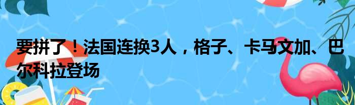 要拼了！法国连换3人，格子、卡马文加、巴尔科拉登场