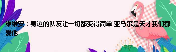 维维安：身边的队友让一切都变得简单 亚马尔是天才我们都爱他