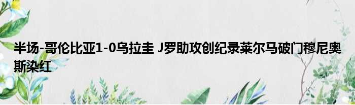 半场-哥伦比亚1-0乌拉圭 J罗助攻创纪录莱尔马破门穆尼奥斯染红