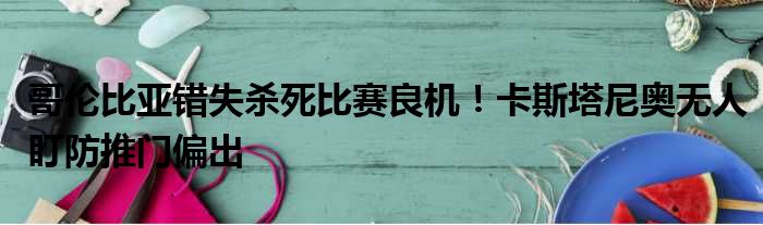 哥伦比亚错失杀死比赛良机！卡斯塔尼奥无人盯防推门偏出