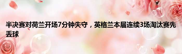 半决赛对荷兰开场7分钟失守，英格兰本届连续3场淘汰赛先丢球
