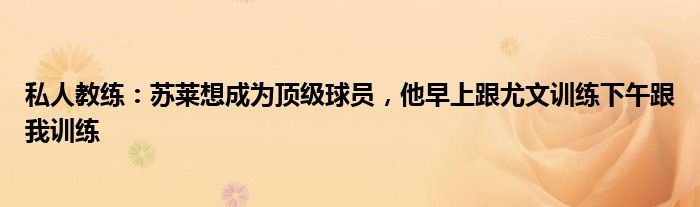私人教练：苏莱想成为顶级球员，他早上跟尤文训练下午跟我训练
