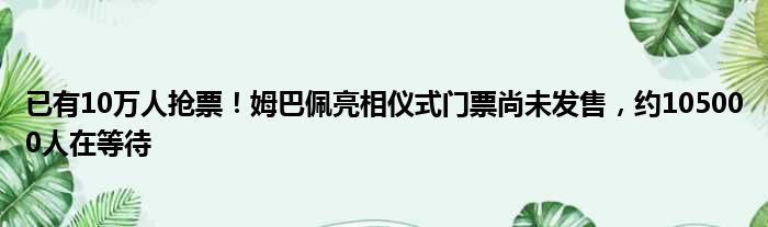 已有10万人抢票！姆巴佩亮相仪式门票尚未发售，约105000人在等待