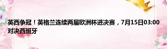 英西争冠！英格兰连续两届欧洲杯进决赛，7月15日03:00对决西班牙
