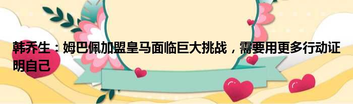 韩乔生：姆巴佩加盟皇马面临巨大挑战，需要用更多行动证明自己